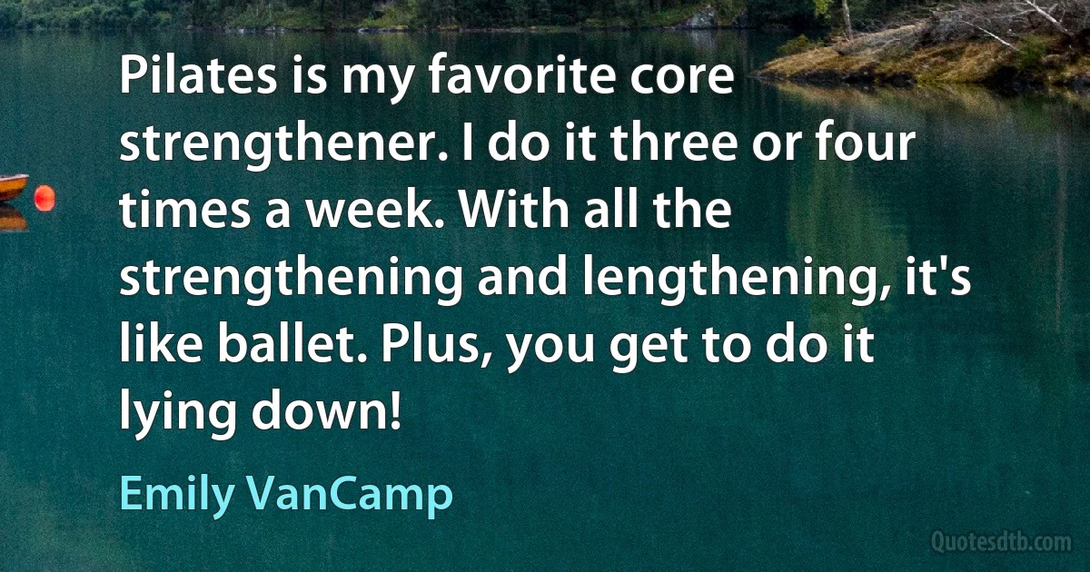 Pilates is my favorite core strengthener. I do it three or four times a week. With all the strengthening and lengthening, it's like ballet. Plus, you get to do it lying down! (Emily VanCamp)