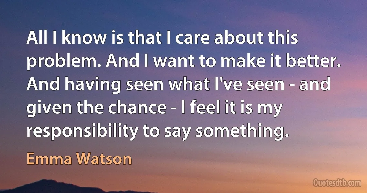 All I know is that I care about this problem. And I want to make it better.
And having seen what I've seen - and given the chance - I feel it is my responsibility to say something. (Emma Watson)