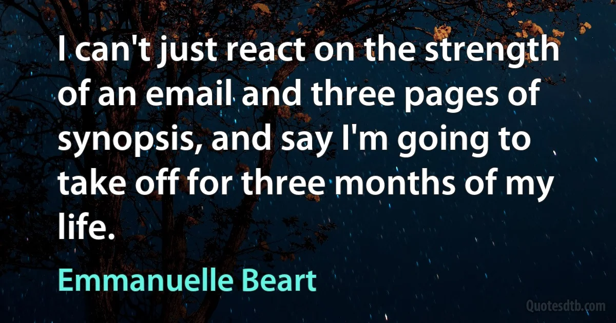 I can't just react on the strength of an email and three pages of synopsis, and say I'm going to take off for three months of my life. (Emmanuelle Beart)