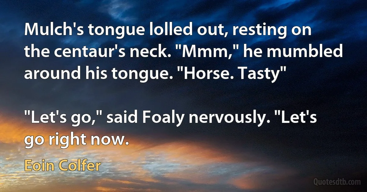 Mulch's tongue lolled out, resting on the centaur's neck. "Mmm," he mumbled around his tongue. "Horse. Tasty"

"Let's go," said Foaly nervously. "Let's go right now. (Eoin Colfer)