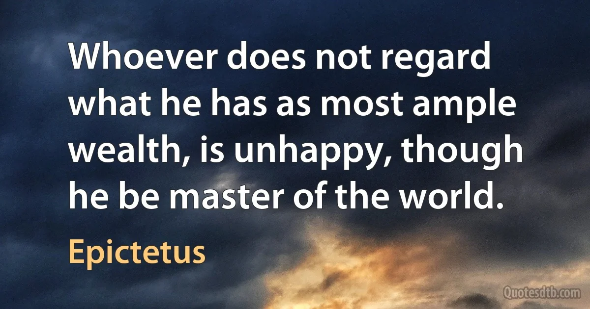 Whoever does not regard what he has as most ample wealth, is unhappy, though he be master of the world. (Epictetus)