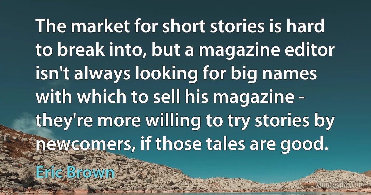 The market for short stories is hard to break into, but a magazine editor isn't always looking for big names with which to sell his magazine - they're more willing to try stories by newcomers, if those tales are good. (Eric Brown)