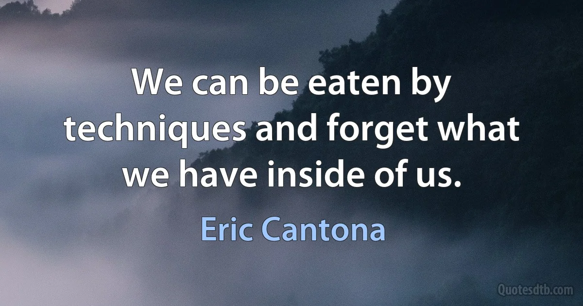 We can be eaten by techniques and forget what we have inside of us. (Eric Cantona)