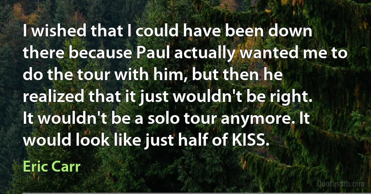 I wished that I could have been down there because Paul actually wanted me to do the tour with him, but then he realized that it just wouldn't be right. It wouldn't be a solo tour anymore. It would look like just half of KISS. (Eric Carr)