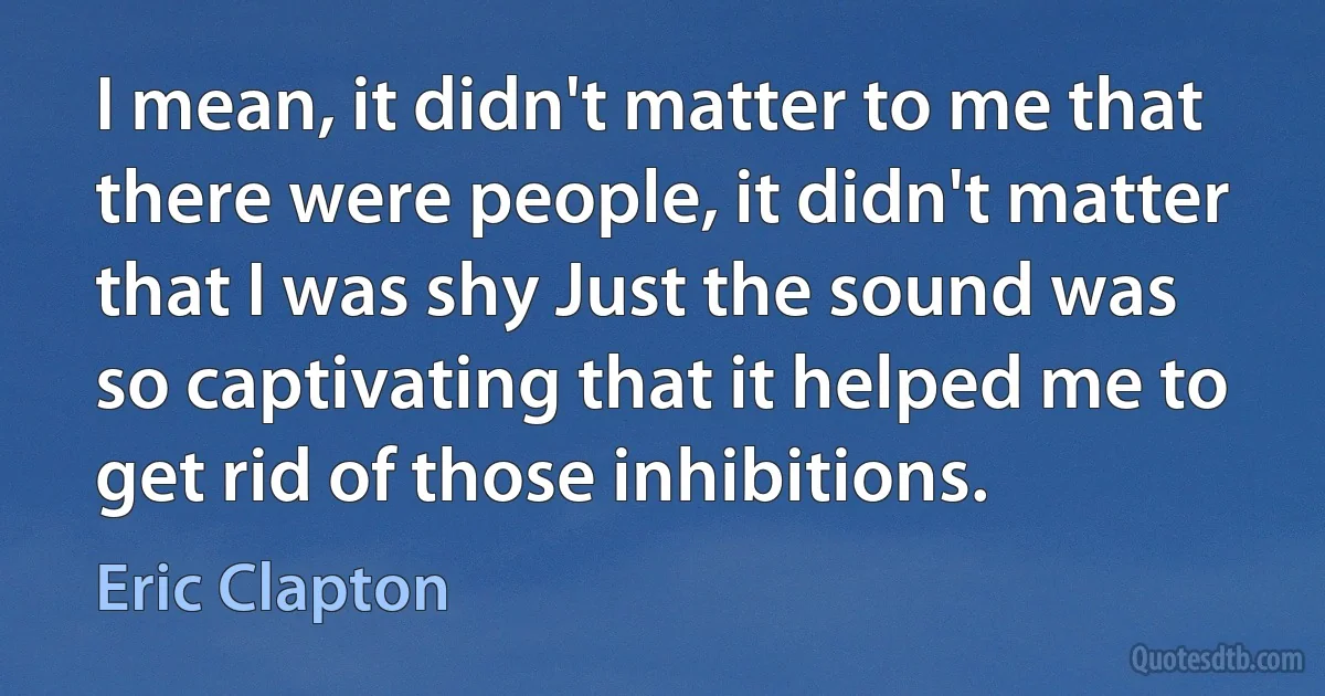 I mean, it didn't matter to me that there were people, it didn't matter that I was shy Just the sound was so captivating that it helped me to get rid of those inhibitions. (Eric Clapton)