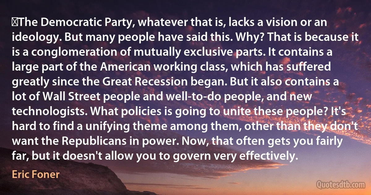 ﻿The Democratic Party, whatever that is, lacks a vision or an ideology. But many people have said this. Why? That is because it is a conglomeration of mutually exclusive parts. It contains a large part of the American working class, which has suffered greatly since the Great Recession began. But it also contains a lot of Wall Street people and well-to-do people, and new technologists. What policies is going to unite these people? It's hard to find a unifying theme among them, other than they don't want the Republicans in power. Now, that often gets you fairly far, but it doesn't allow you to govern very effectively. (Eric Foner)