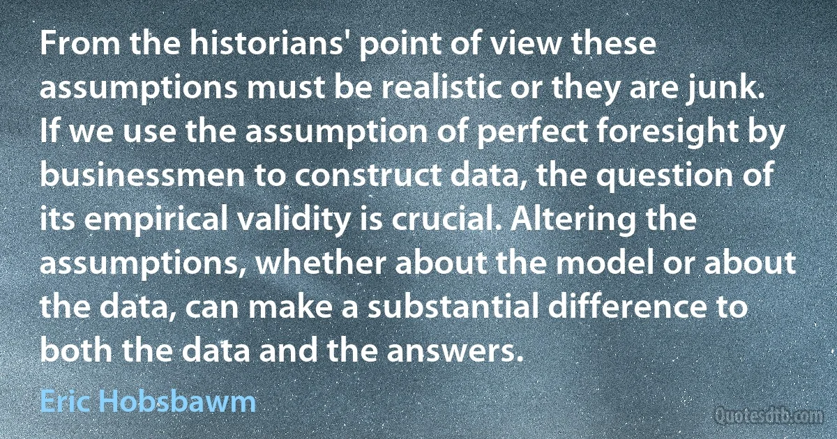 From the historians' point of view these assumptions must be realistic or they are junk. If we use the assumption of perfect foresight by businessmen to construct data, the question of its empirical validity is crucial. Altering the assumptions, whether about the model or about the data, can make a substantial difference to both the data and the answers. (Eric Hobsbawm)