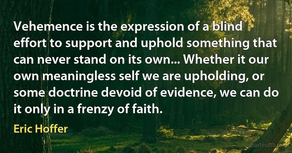 Vehemence is the expression of a blind effort to support and uphold something that can never stand on its own... Whether it our own meaningless self we are upholding, or some doctrine devoid of evidence, we can do it only in a frenzy of faith. (Eric Hoffer)