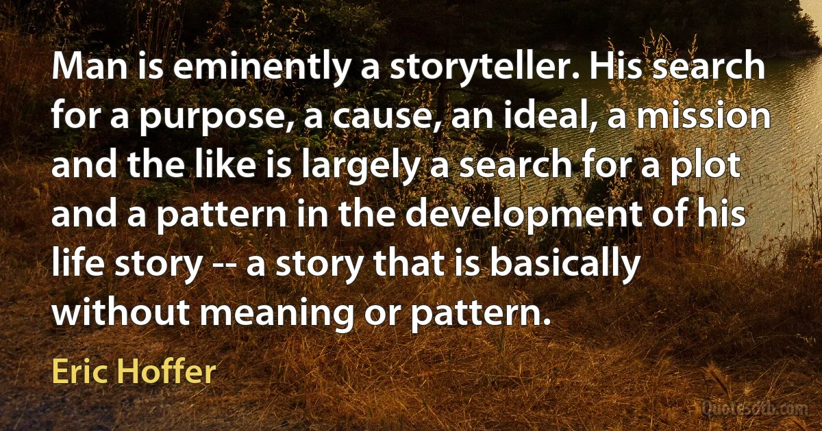 Man is eminently a storyteller. His search for a purpose, a cause, an ideal, a mission and the like is largely a search for a plot and a pattern in the development of his life story -- a story that is basically without meaning or pattern. (Eric Hoffer)