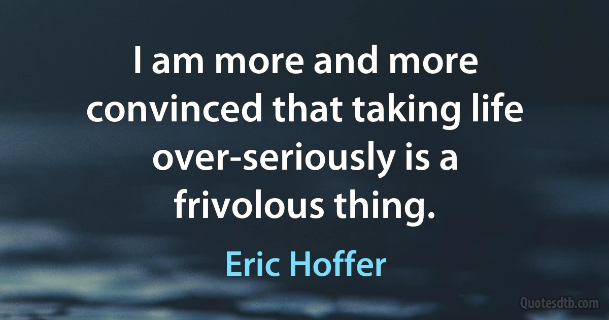 I am more and more convinced that taking life over-seriously is a frivolous thing. (Eric Hoffer)