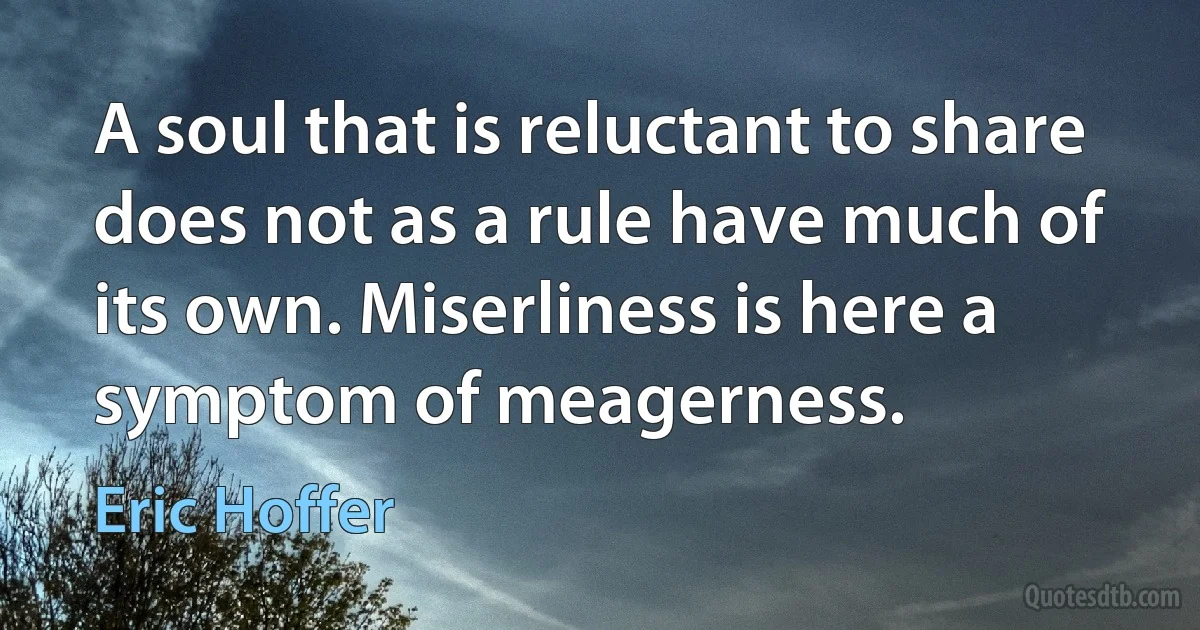 A soul that is reluctant to share does not as a rule have much of its own. Miserliness is here a symptom of meagerness. (Eric Hoffer)