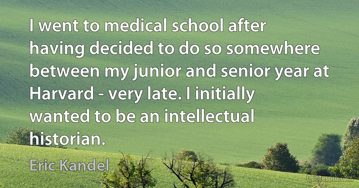 I went to medical school after having decided to do so somewhere between my junior and senior year at Harvard - very late. I initially wanted to be an intellectual historian. (Eric Kandel)