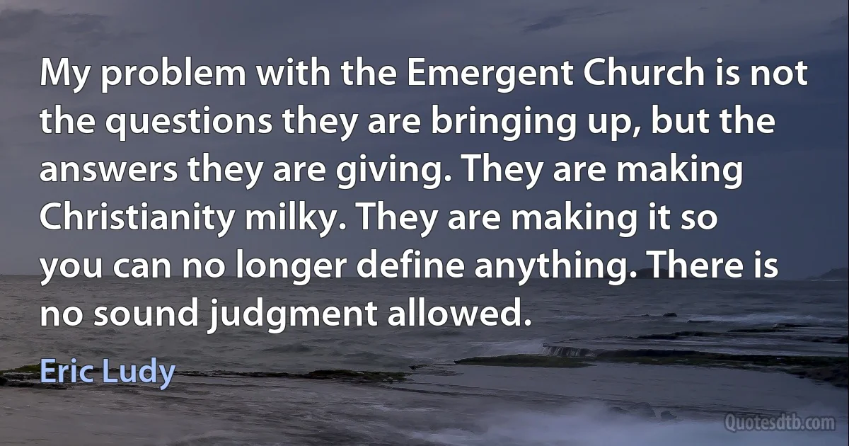 My problem with the Emergent Church is not the questions they are bringing up, but the answers they are giving. They are making Christianity milky. They are making it so you can no longer define anything. There is no sound judgment allowed. (Eric Ludy)