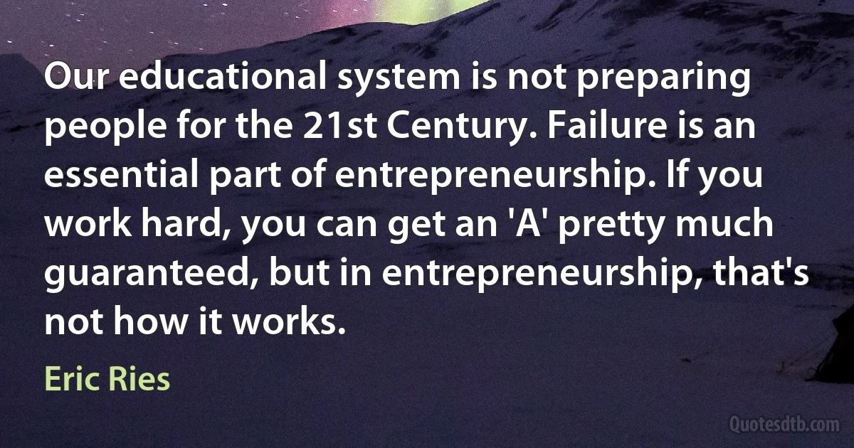 Our educational system is not preparing people for the 21st Century. Failure is an essential part of entrepreneurship. If you work hard, you can get an 'A' pretty much guaranteed, but in entrepreneurship, that's not how it works. (Eric Ries)