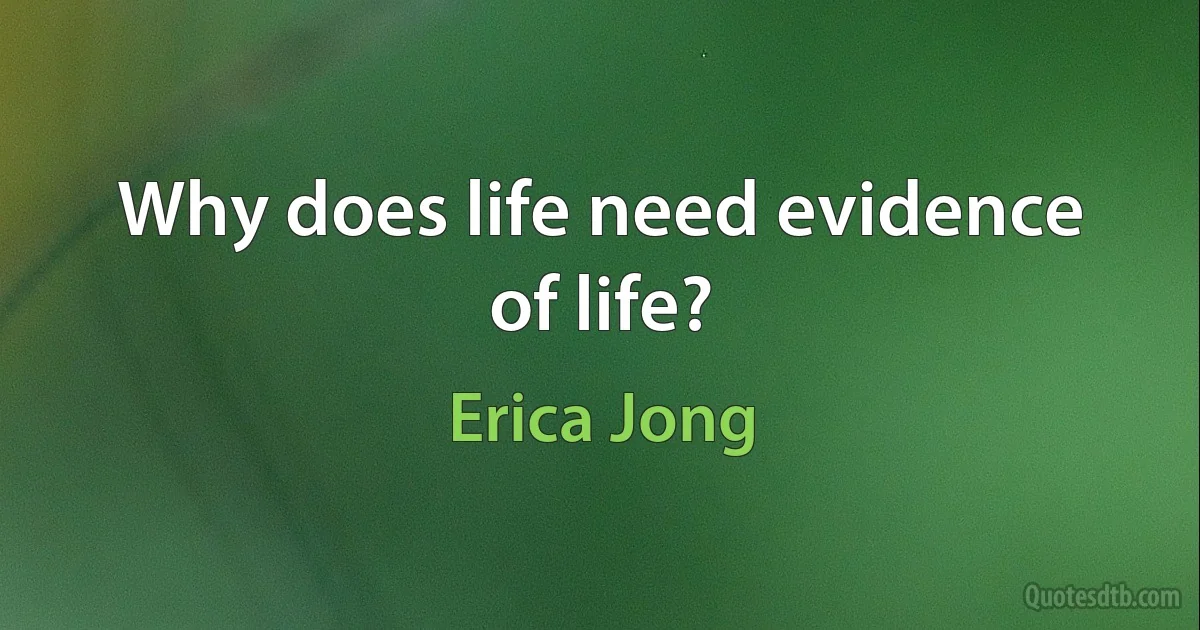 Why does life need evidence of life? (Erica Jong)