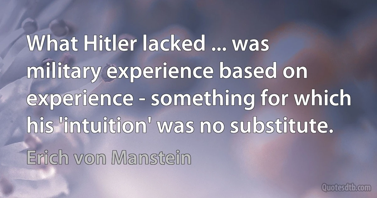 What Hitler lacked ... was military experience based on experience - something for which his 'intuition' was no substitute. (Erich von Manstein)