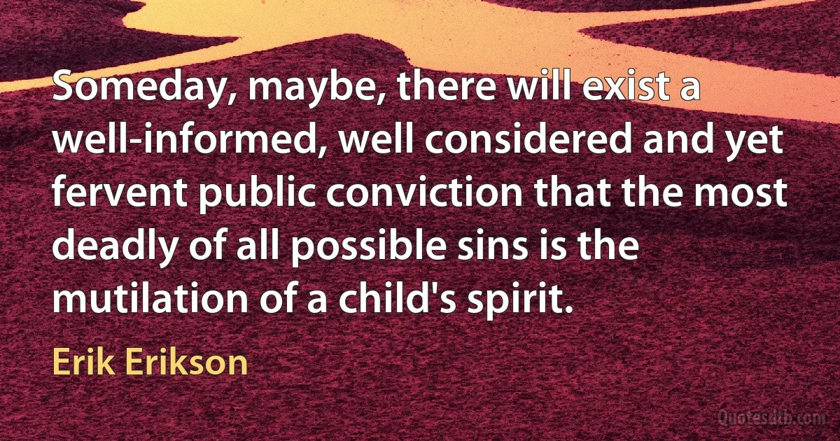 Someday, maybe, there will exist a well-informed, well considered and yet fervent public conviction that the most deadly of all possible sins is the mutilation of a child's spirit. (Erik Erikson)