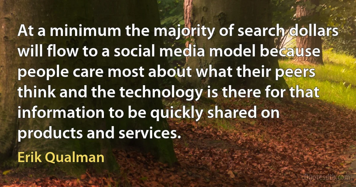 At a minimum the majority of search dollars will flow to a social media model because people care most about what their peers think and the technology is there for that information to be quickly shared on products and services. (Erik Qualman)