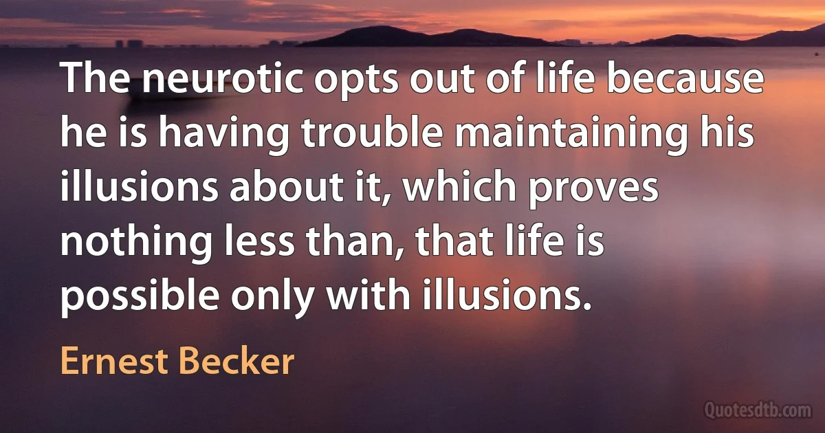 The neurotic opts out of life because he is having trouble maintaining his illusions about it, which proves nothing less than, that life is possible only with illusions. (Ernest Becker)