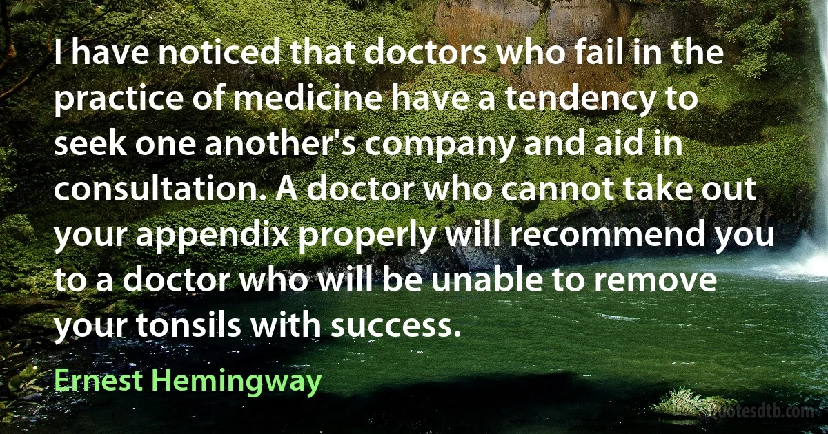 I have noticed that doctors who fail in the practice of medicine have a tendency to seek one another's company and aid in consultation. A doctor who cannot take out your appendix properly will recommend you to a doctor who will be unable to remove your tonsils with success. (Ernest Hemingway)