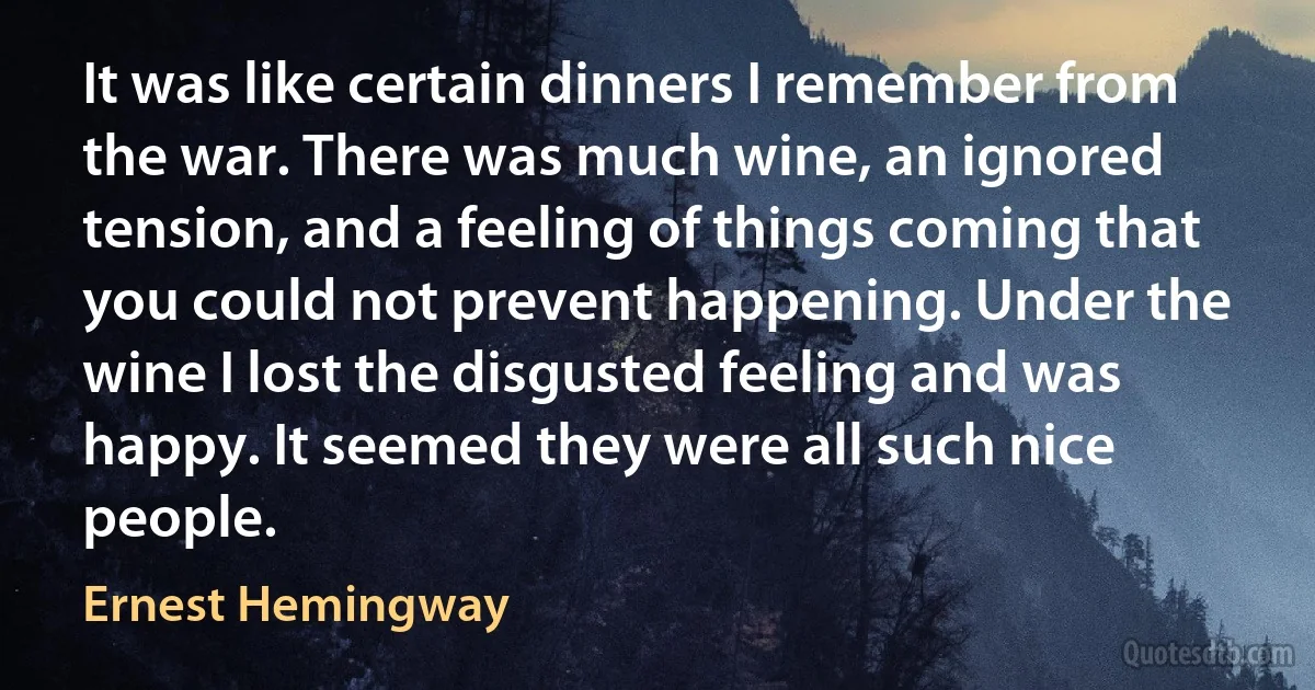 It was like certain dinners I remember from the war. There was much wine, an ignored tension, and a feeling of things coming that you could not prevent happening. Under the wine I lost the disgusted feeling and was happy. It seemed they were all such nice people. (Ernest Hemingway)