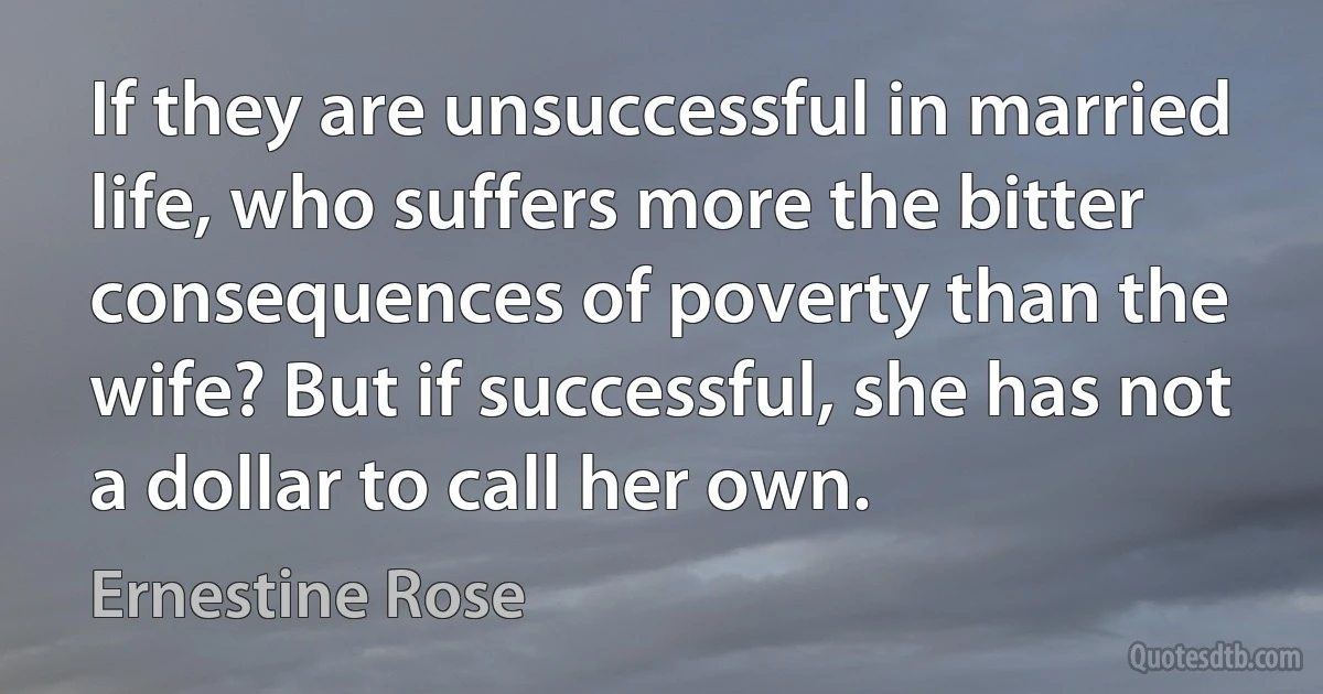 If they are unsuccessful in married life, who suffers more the bitter consequences of poverty than the wife? But if successful, she has not a dollar to call her own. (Ernestine Rose)