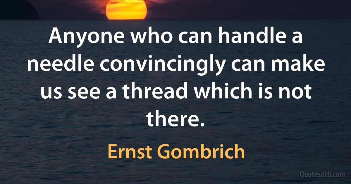 Anyone who can handle a needle convincingly can make us see a thread which is not there. (Ernst Gombrich)