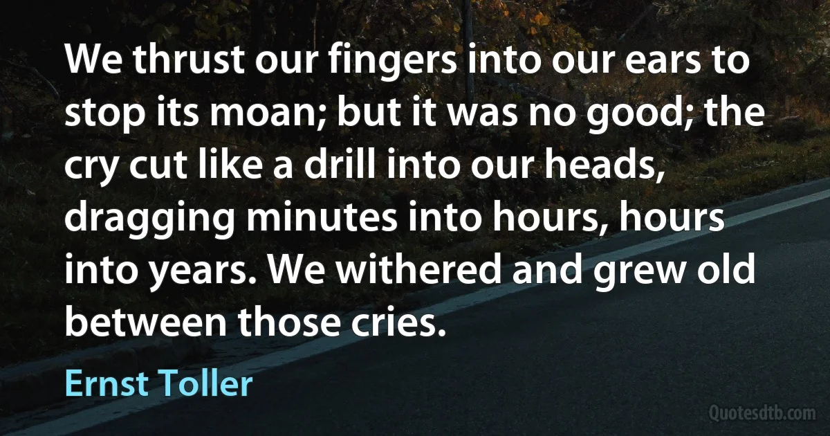 We thrust our fingers into our ears to stop its moan; but it was no good; the cry cut like a drill into our heads, dragging minutes into hours, hours into years. We withered and grew old between those cries. (Ernst Toller)