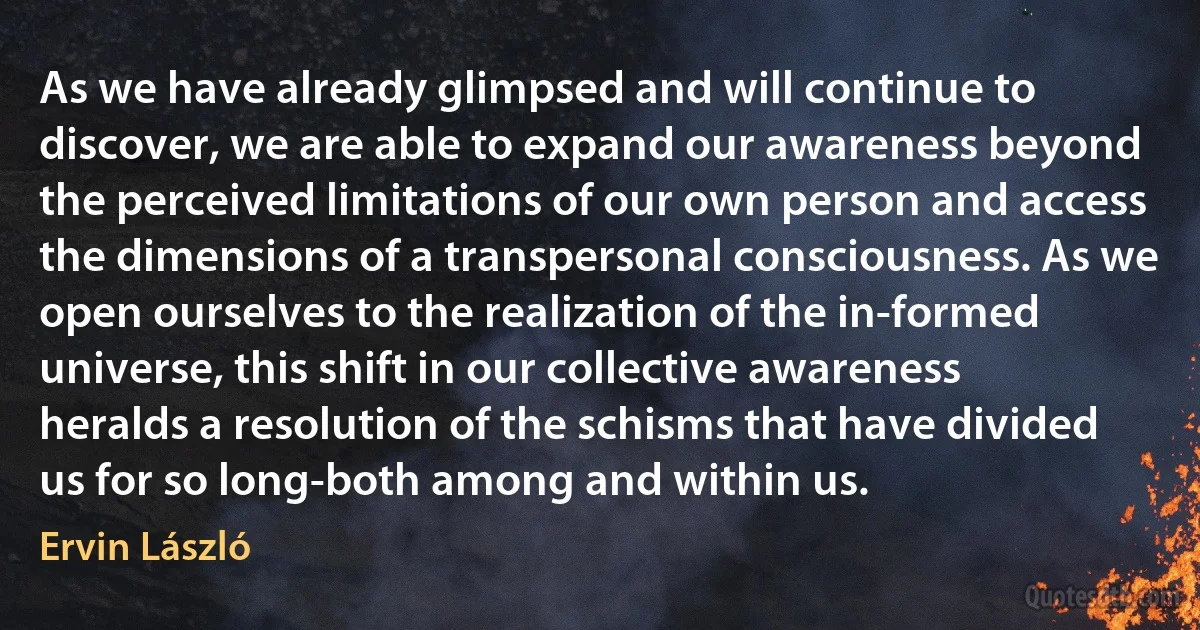 As we have already glimpsed and will continue to discover, we are able to expand our awareness beyond the perceived limitations of our own person and access the dimensions of a transpersonal consciousness. As we open ourselves to the realization of the in-formed universe, this shift in our collective awareness heralds a resolution of the schisms that have divided us for so long-both among and within us. (Ervin László)