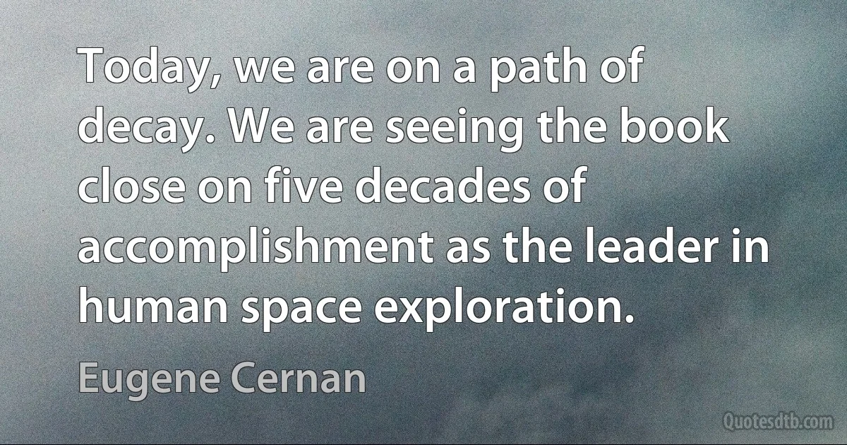 Today, we are on a path of decay. We are seeing the book close on five decades of accomplishment as the leader in human space exploration. (Eugene Cernan)