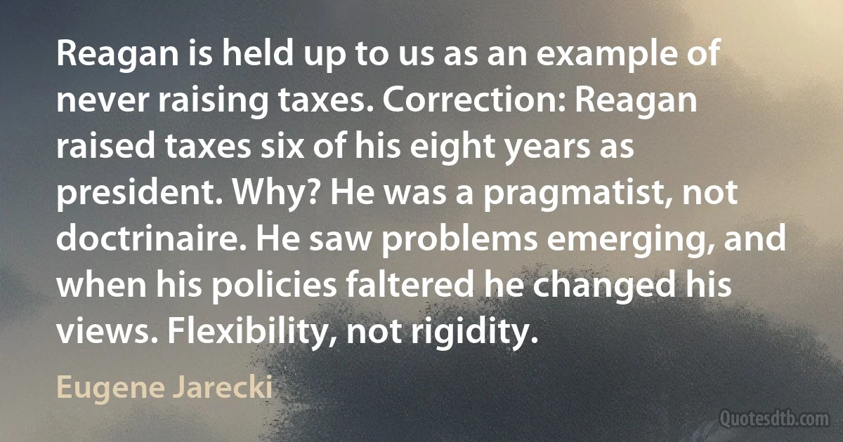 Reagan is held up to us as an example of never raising taxes. Correction: Reagan raised taxes six of his eight years as president. Why? He was a pragmatist, not doctrinaire. He saw problems emerging, and when his policies faltered he changed his views. Flexibility, not rigidity. (Eugene Jarecki)