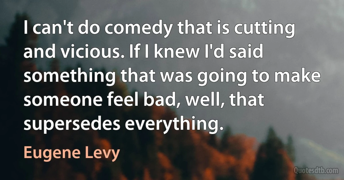 I can't do comedy that is cutting and vicious. If I knew I'd said something that was going to make someone feel bad, well, that supersedes everything. (Eugene Levy)