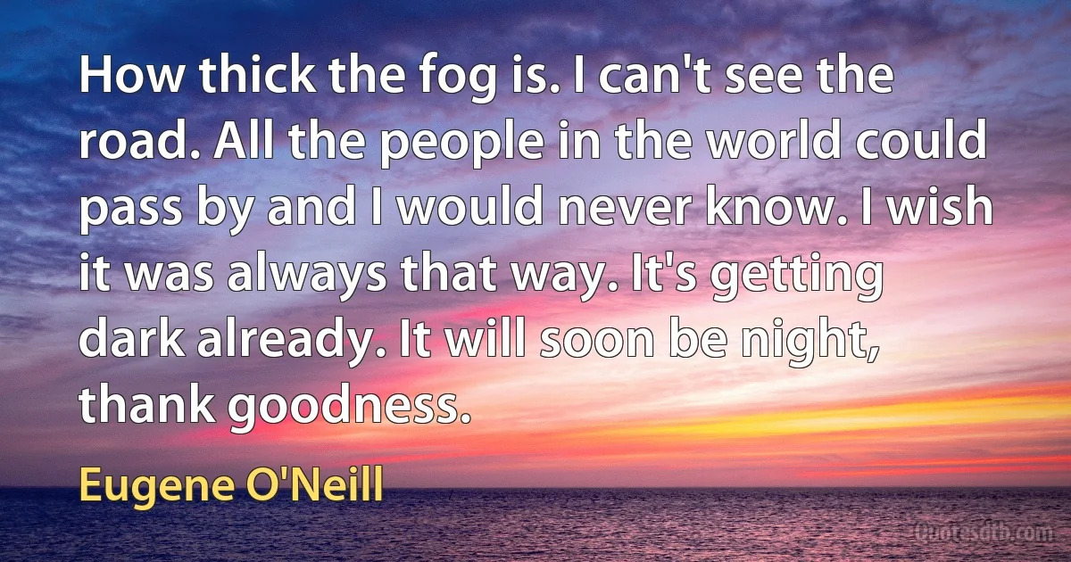 How thick the fog is. I can't see the road. All the people in the world could pass by and I would never know. I wish it was always that way. It's getting dark already. It will soon be night, thank goodness. (Eugene O'Neill)