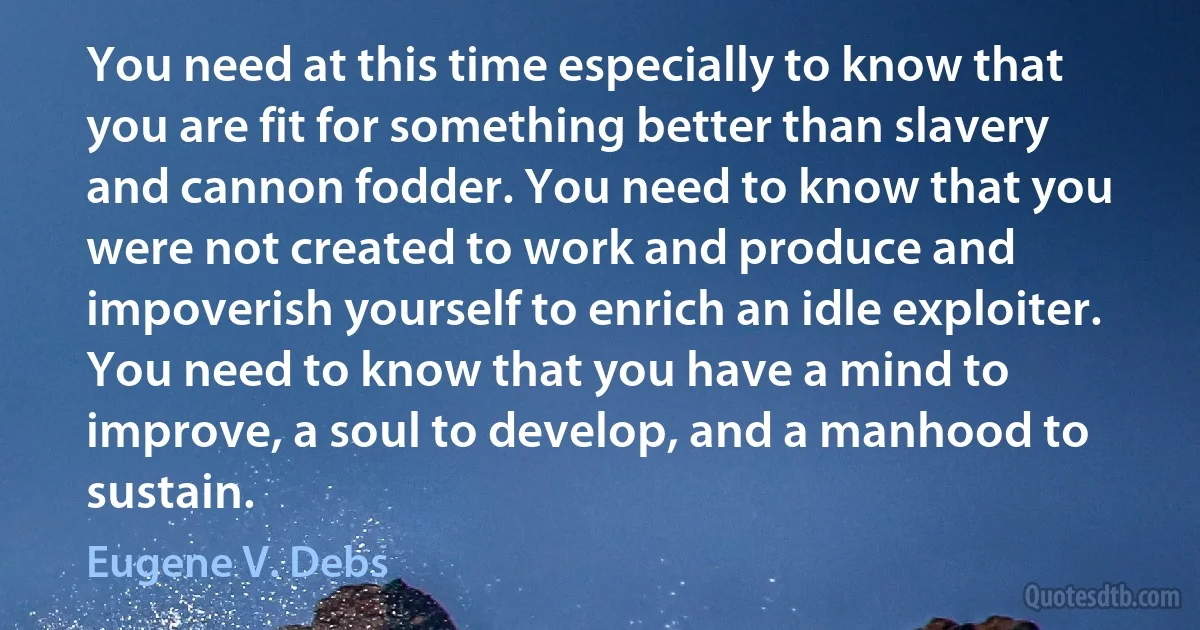 You need at this time especially to know that you are fit for something better than slavery and cannon fodder. You need to know that you were not created to work and produce and impoverish yourself to enrich an idle exploiter. You need to know that you have a mind to improve, a soul to develop, and a manhood to sustain. (Eugene V. Debs)