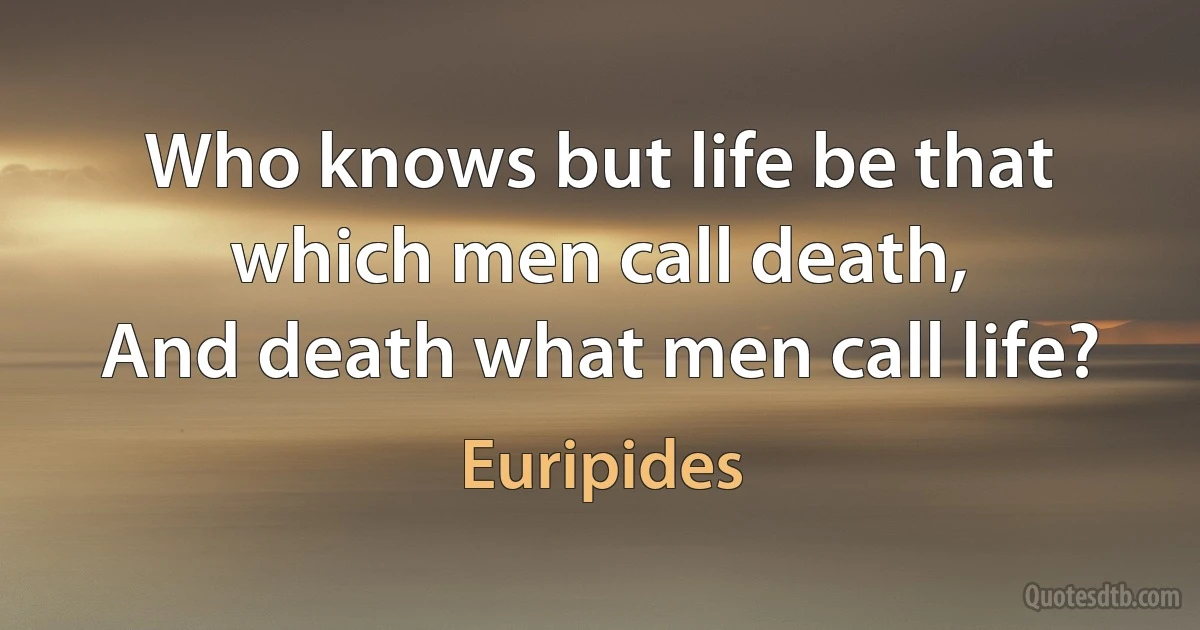 Who knows but life be that which men call death,
And death what men call life? (Euripides)