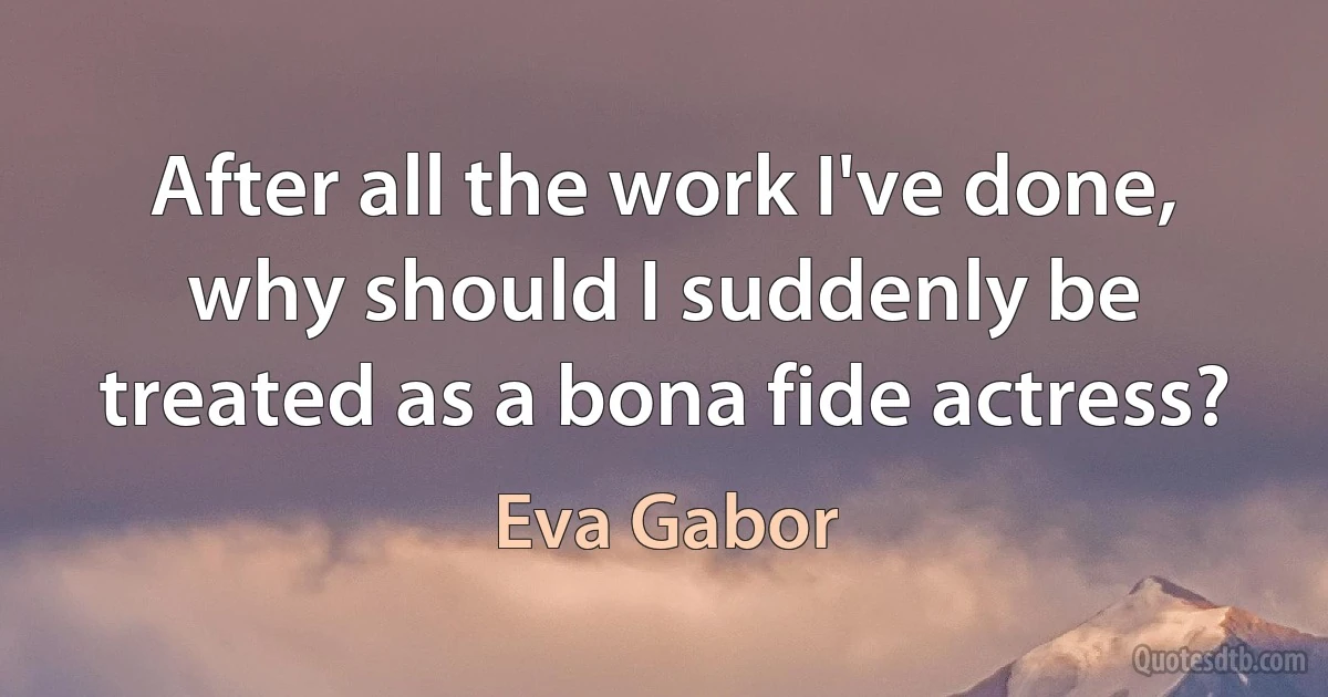 After all the work I've done, why should I suddenly be treated as a bona fide actress? (Eva Gabor)