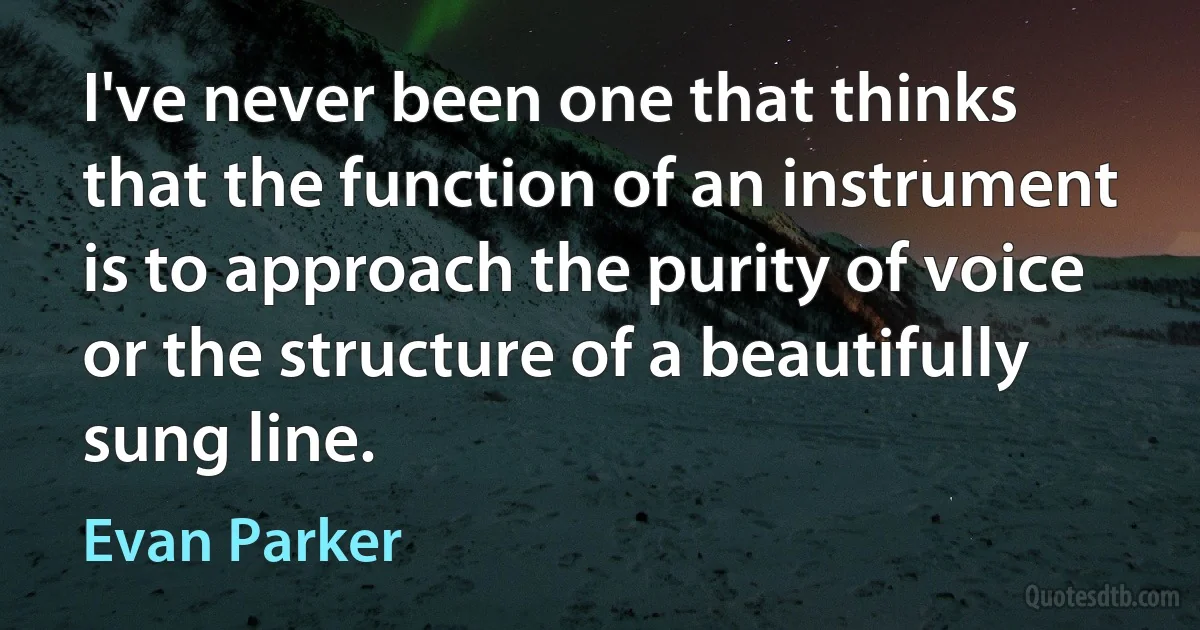 I've never been one that thinks that the function of an instrument is to approach the purity of voice or the structure of a beautifully sung line. (Evan Parker)