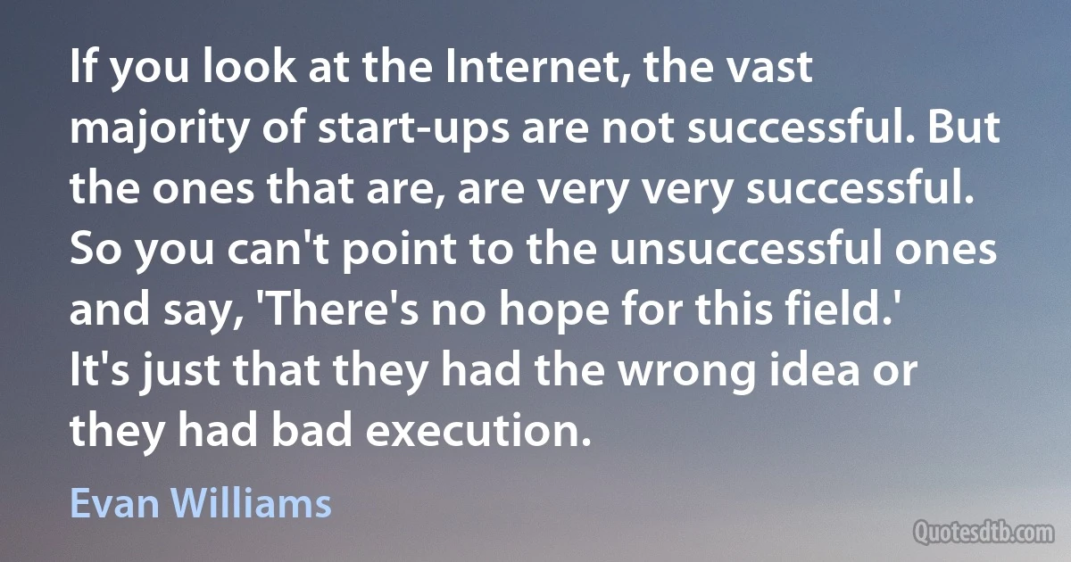 If you look at the Internet, the vast majority of start-ups are not successful. But the ones that are, are very very successful. So you can't point to the unsuccessful ones and say, 'There's no hope for this field.' It's just that they had the wrong idea or they had bad execution. (Evan Williams)