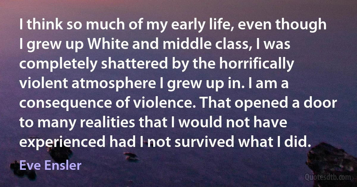 I think so much of my early life, even though I grew up White and middle class, I was completely shattered by the horrifically violent atmosphere I grew up in. I am a consequence of violence. That opened a door to many realities that I would not have experienced had I not survived what I did. (Eve Ensler)