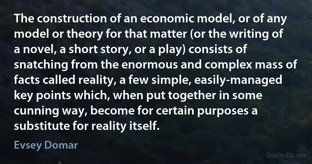 The construction of an economic model, or of any model or theory for that matter (or the writing of a novel, a short story, or a play) consists of snatching from the enormous and complex mass of facts called reality, a few simple, easily-managed key points which, when put together in some cunning way, become for certain purposes a substitute for reality itself. (Evsey Domar)