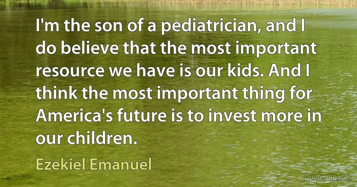 I'm the son of a pediatrician, and I do believe that the most important resource we have is our kids. And I think the most important thing for America's future is to invest more in our children. (Ezekiel Emanuel)