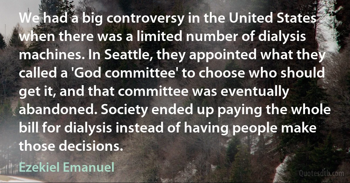 We had a big controversy in the United States when there was a limited number of dialysis machines. In Seattle, they appointed what they called a 'God committee' to choose who should get it, and that committee was eventually abandoned. Society ended up paying the whole bill for dialysis instead of having people make those decisions. (Ezekiel Emanuel)