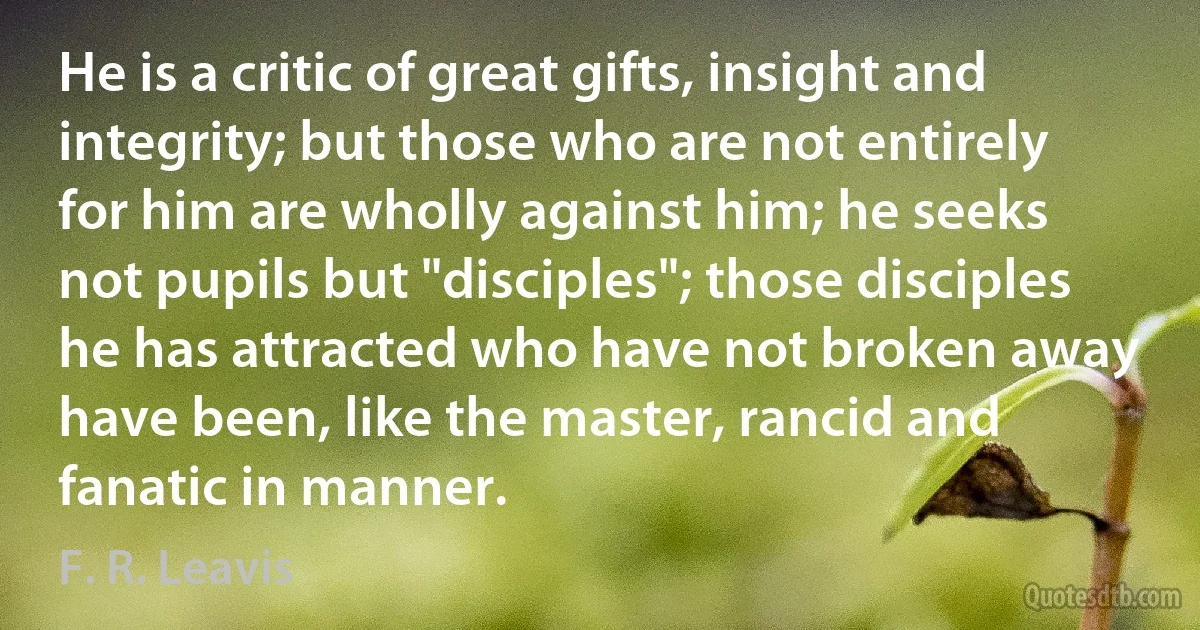 He is a critic of great gifts, insight and integrity; but those who are not entirely for him are wholly against him; he seeks not pupils but "disciples"; those disciples he has attracted who have not broken away have been, like the master, rancid and fanatic in manner. (F. R. Leavis)