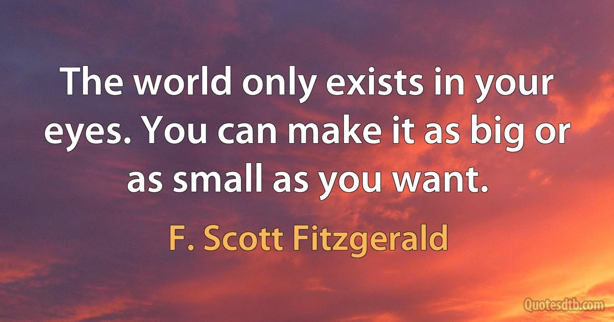 The world only exists in your eyes. You can make it as big or as small as you want. (F. Scott Fitzgerald)