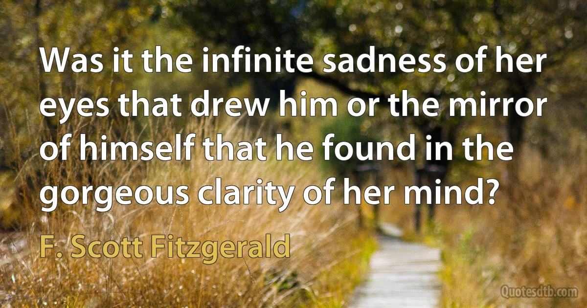 Was it the infinite sadness of her eyes that drew him or the mirror of himself that he found in the gorgeous clarity of her mind? (F. Scott Fitzgerald)