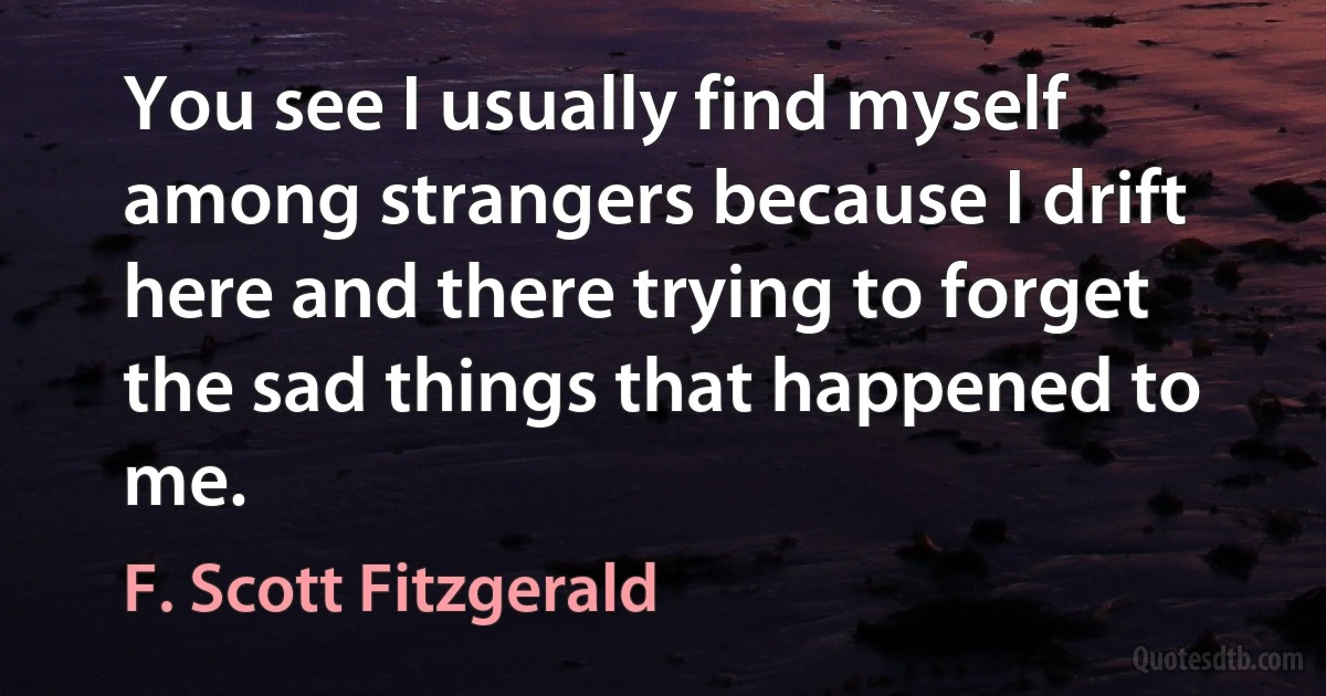 You see I usually find myself among strangers because I drift here and there trying to forget the sad things that happened to me. (F. Scott Fitzgerald)