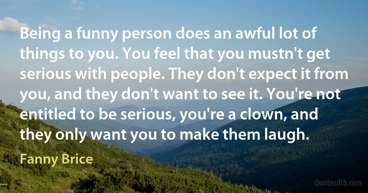 Being a funny person does an awful lot of things to you. You feel that you mustn't get serious with people. They don't expect it from you, and they don't want to see it. You're not entitled to be serious, you're a clown, and they only want you to make them laugh. (Fanny Brice)