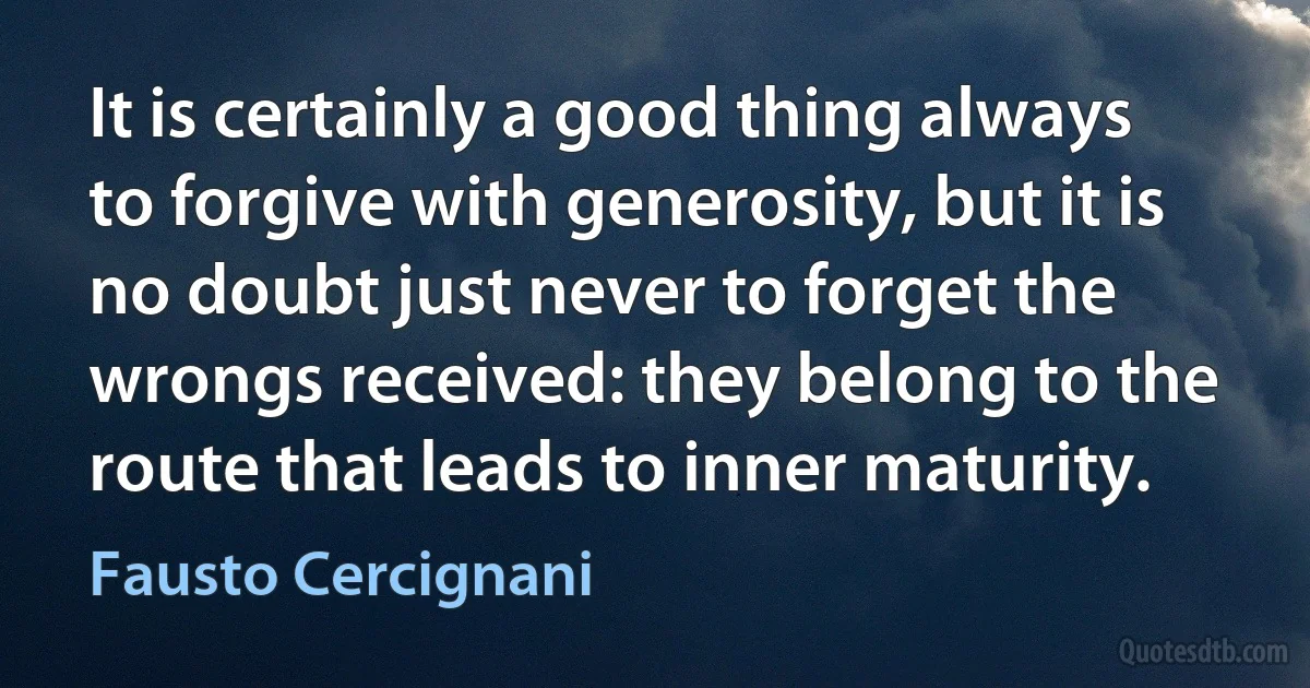 It is certainly a good thing always to forgive with generosity, but it is no doubt just never to forget the wrongs received: they belong to the route that leads to inner maturity. (Fausto Cercignani)