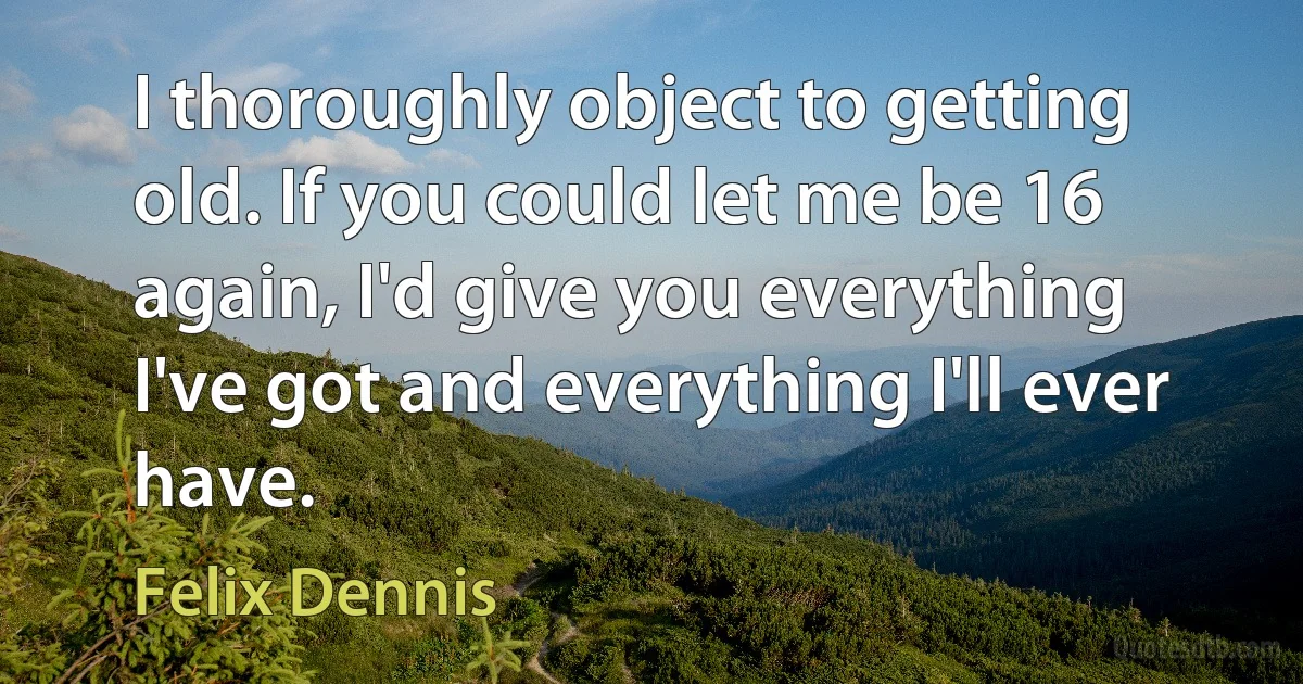 I thoroughly object to getting old. If you could let me be 16 again, I'd give you everything I've got and everything I'll ever have. (Felix Dennis)