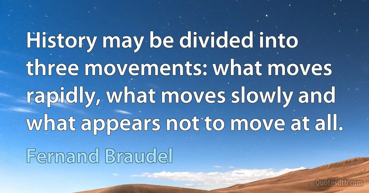 History may be divided into three movements: what moves rapidly, what moves slowly and what appears not to move at all. (Fernand Braudel)